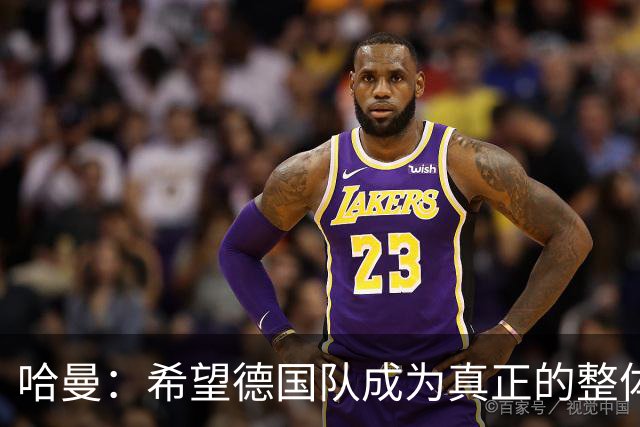 哈曼：希望德国队成为真正的整体，过去两年我没看到这一点
